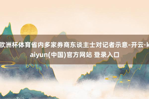 欧洲杯体育省内多家券商东谈主士对记者示意-开云·kaiyun(中国)官方网站 登录入口
