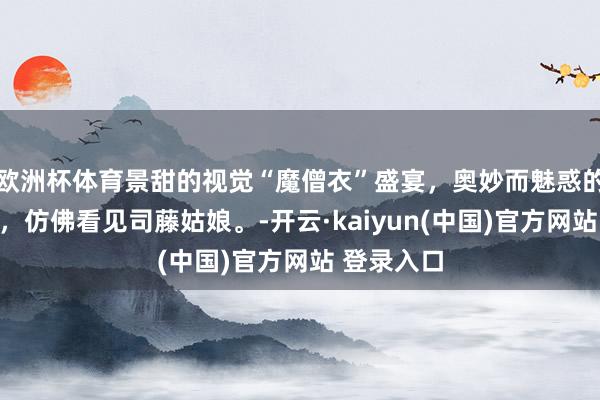 欧洲杯体育景甜的视觉“魔僧衣”盛宴，奥妙而魅惑的哑光质感，仿佛看见司藤姑娘。-开云·kaiyun(中国)官方网站 登录入口