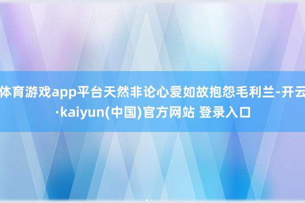 体育游戏app平台天然非论心爱如故抱怨毛利兰-开云·kaiyun(中国)官方网站 登录入口