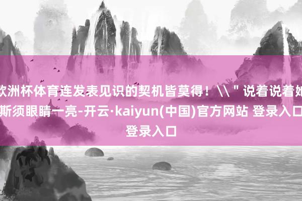 欧洲杯体育连发表见识的契机皆莫得！\＂说着说着她斯须眼睛一亮-开云·kaiyun(中国)官方网站 登录入口