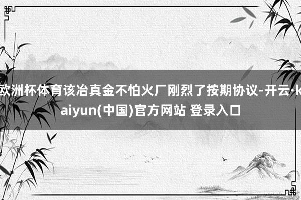 欧洲杯体育该冶真金不怕火厂刚烈了按期协议-开云·kaiyun(中国)官方网站 登录入口