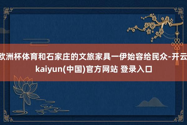 欧洲杯体育和石家庄的文旅家具一伊始容给民众-开云·kaiyun(中国)官方网站 登录入口