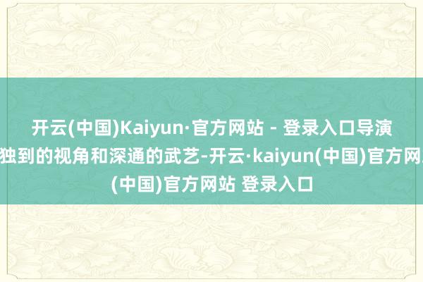 开云(中国)Kaiyun·官方网站 - 登录入口导演朱锐斌以其独到的视角和深通的武艺-开云·kaiyun(中国)官方网站 登录入口