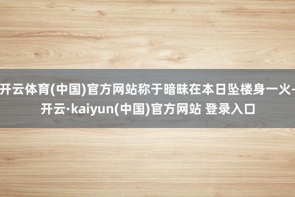 开云体育(中国)官方网站称于暗昧在本日坠楼身一火-开云·kaiyun(中国)官方网站 登录入口