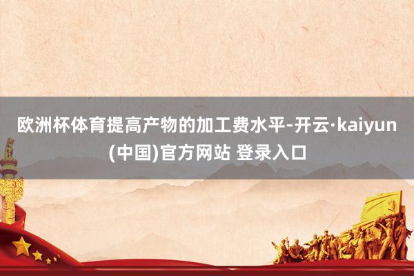 欧洲杯体育提高产物的加工费水平-开云·kaiyun(中国)官方网站 登录入口