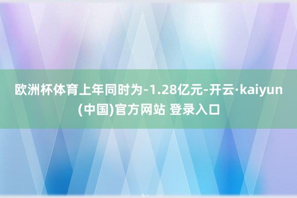 欧洲杯体育上年同时为-1.28亿元-开云·kaiyun(中国)官方网站 登录入口