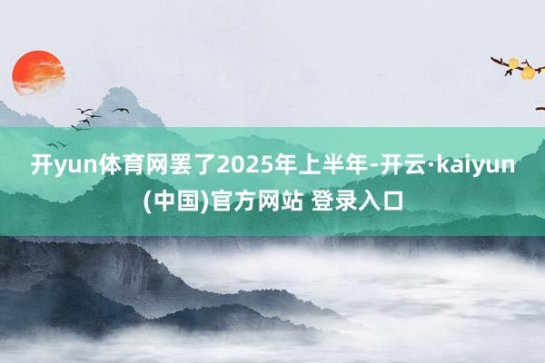 开yun体育网罢了2025年上半年-开云·kaiyun(中国)官方网站 登录入口