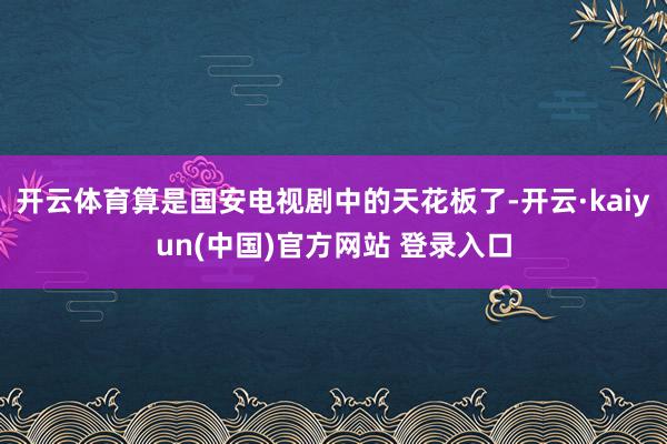 开云体育算是国安电视剧中的天花板了-开云·kaiyun(中国)官方网站 登录入口