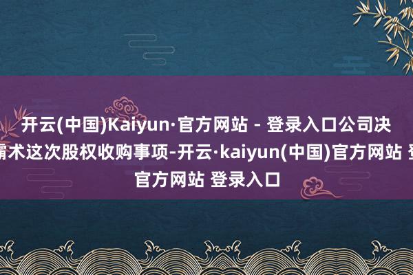 开云(中国)Kaiyun·官方网站 - 登录入口公司决定闭幕霸术这次股权收购事项-开云·kaiyun(中国)官方网站 登录入口