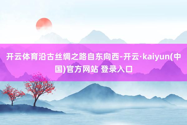 开云体育沿古丝绸之路自东向西-开云·kaiyun(中国)官方网站 登录入口