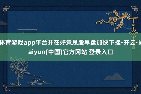 体育游戏app平台并在好意思股早盘加快下挫-开云·kaiyun(中国)官方网站 登录入口