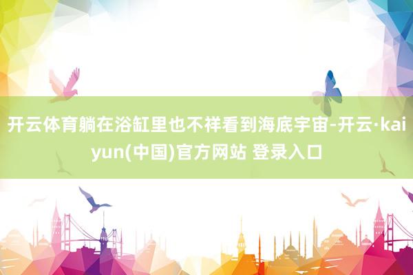 开云体育躺在浴缸里也不祥看到海底宇宙-开云·kaiyun(中国)官方网站 登录入口