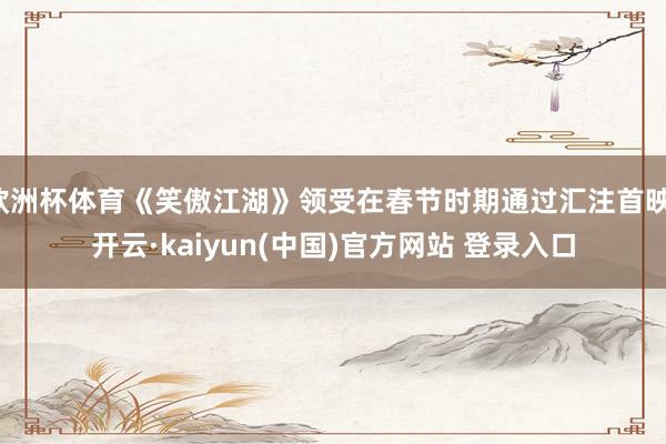 欧洲杯体育《笑傲江湖》领受在春节时期通过汇注首映-开云·kaiyun(中国)官方网站 登录入口