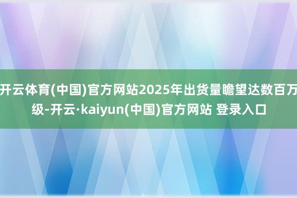 开云体育(中国)官方网站2025年出货量瞻望达数百万级-开云·kaiyun(中国)官方网站 登录入口