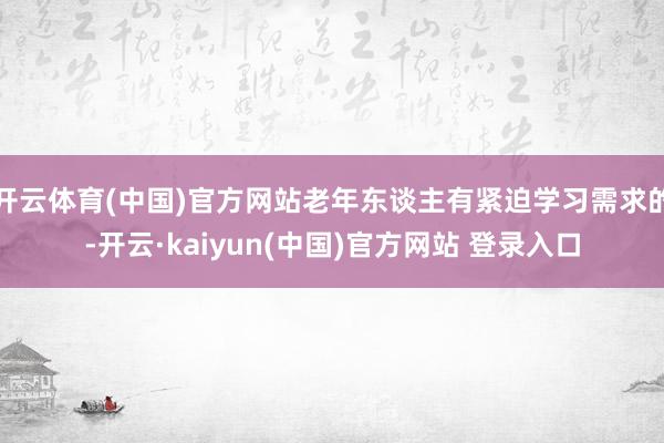 开云体育(中国)官方网站老年东谈主有紧迫学习需求的-开云·kaiyun(中国)官方网站 登录入口