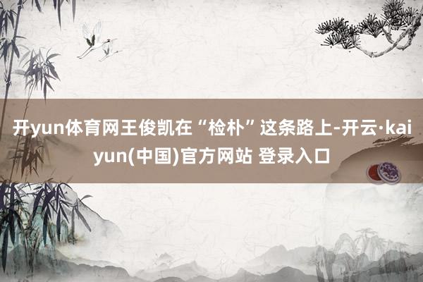 开yun体育网王俊凯在“检朴”这条路上-开云·kaiyun(中国)官方网站 登录入口