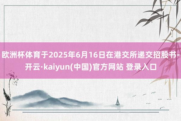 欧洲杯体育于2025年6月16日在港交所递交招股书-开云·kaiyun(中国)官方网站 登录入口