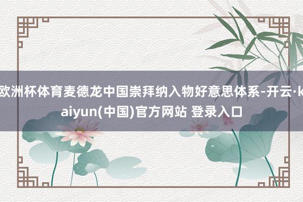 欧洲杯体育麦德龙中国崇拜纳入物好意思体系-开云·kaiyun(中国)官方网站 登录入口