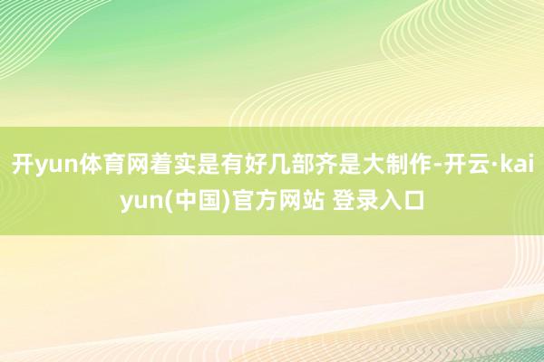 开yun体育网着实是有好几部齐是大制作-开云·kaiyun(中国)官方网站 登录入口