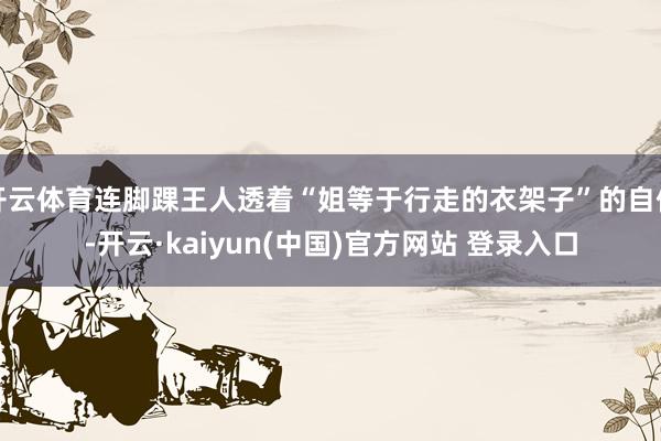 开云体育连脚踝王人透着“姐等于行走的衣架子”的自信-开云·kaiyun(中国)官方网站 登录入口