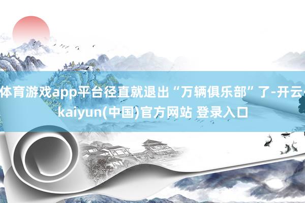 体育游戏app平台径直就退出“万辆俱乐部”了-开云·kaiyun(中国)官方网站 登录入口