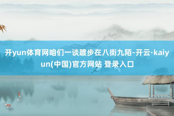 开yun体育网咱们一谈踱步在八街九陌-开云·kaiyun(中国)官方网站 登录入口