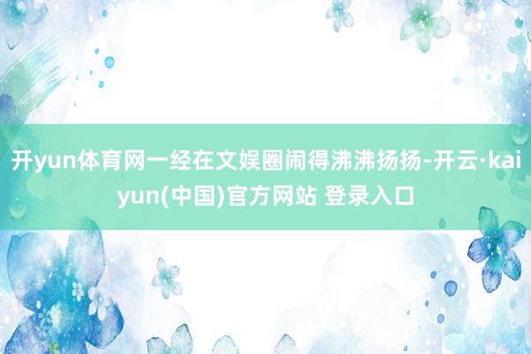 开yun体育网一经在文娱圈闹得沸沸扬扬-开云·kaiyun(中国)官方网站 登录入口