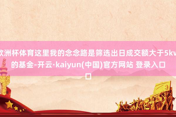 欧洲杯体育这里我的念念路是筛选出日成交额大于5kw的基金-开云·kaiyun(中国)官方网站 登录入口