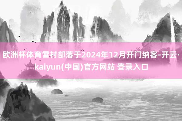 欧洲杯体育雪村部落于2024年12月开门纳客-开云·kaiyun(中国)官方网站 登录入口