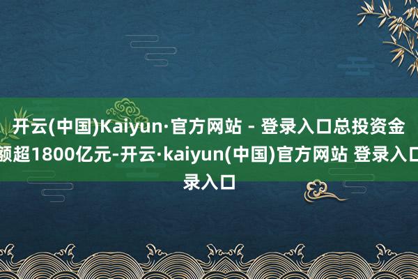 开云(中国)Kaiyun·官方网站 - 登录入口总投资金额超1800亿元-开云·kaiyun(中国)官方网站 登录入口