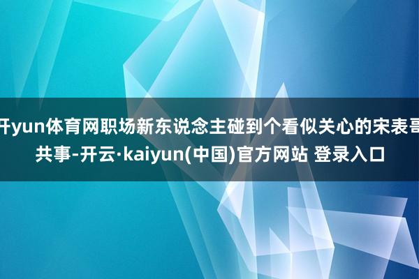 开yun体育网职场新东说念主碰到个看似关心的宋表哥共事-开云·kaiyun(中国)官方网站 登录入口