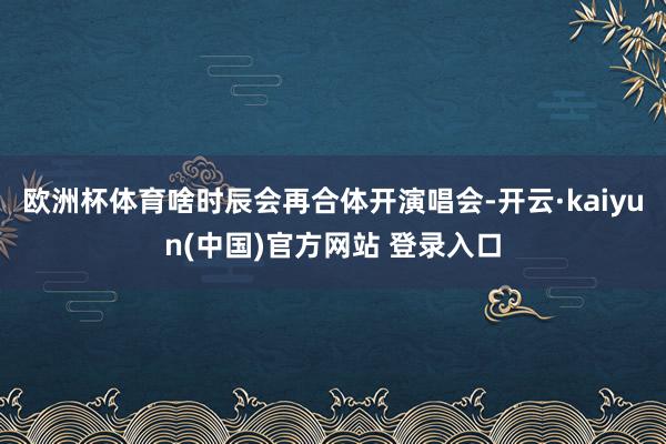 欧洲杯体育啥时辰会再合体开演唱会-开云·kaiyun(中国)官方网站 登录入口