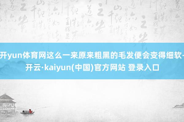 开yun体育网这么一来原来粗黑的毛发便会变得细软-开云·kaiyun(中国)官方网站 登录入口