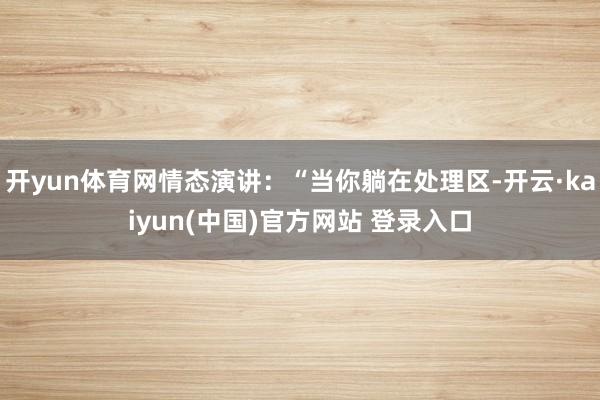开yun体育网情态演讲:“当你躺在处理区-开云·kaiyun(中国)官方网站 登录入口