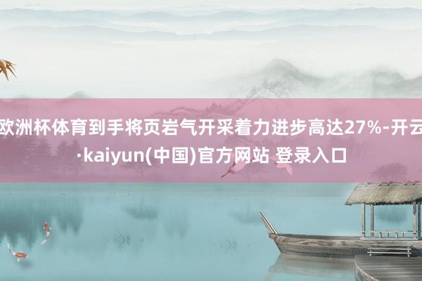 欧洲杯体育到手将页岩气开采着力进步高达27%-开云·kaiyun(中国)官方网站 登录入口