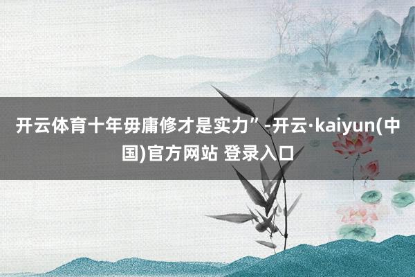 开云体育十年毋庸修才是实力”-开云·kaiyun(中国)官方网站 登录入口