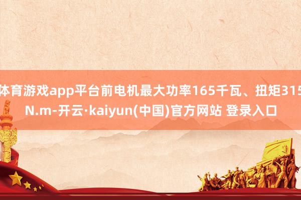 体育游戏app平台前电机最大功率165千瓦、扭矩315N.m-开云·kaiyun(中国)官方网站 登录入口
