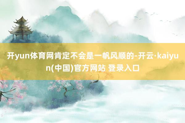 开yun体育网肯定不会是一帆风顺的-开云·kaiyun(中国)官方网站 登录入口