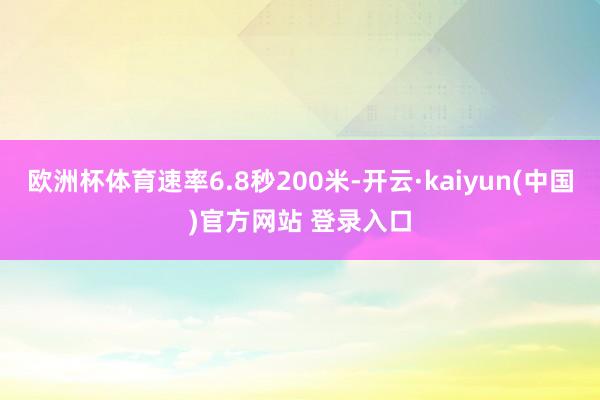欧洲杯体育速率6.8秒200米-开云·kaiyun(中国)官方网站 登录入口