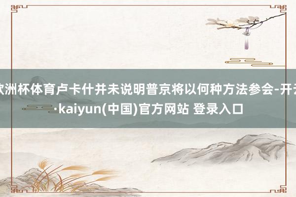 欧洲杯体育卢卡什并未说明普京将以何种方法参会-开云·kaiyun(中国)官方网站 登录入口