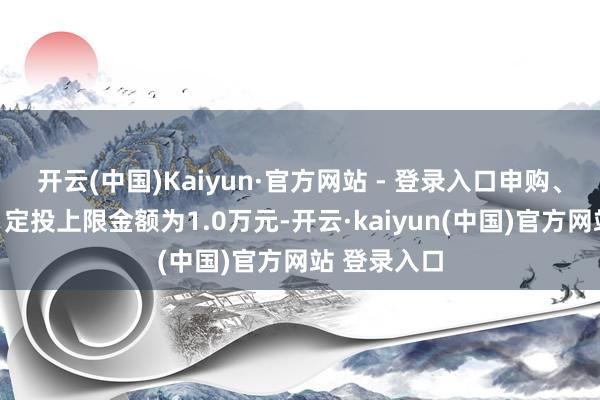 开云(中国)Kaiyun·官方网站 - 登录入口申购、调整转入、定投上限金额为1.0万元-开云·kaiyun(中国)官方网站 登录入口
