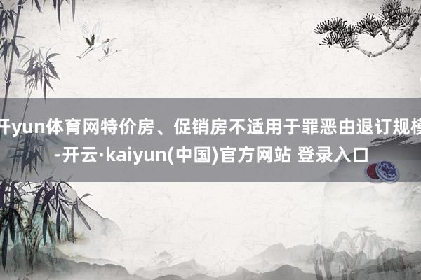 开yun体育网特价房、促销房不适用于罪恶由退订规模-开云·kaiyun(中国)官方网站 登录入口