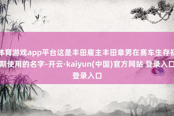 体育游戏app平台这是丰田雇主丰田章男在赛车生存初期使用的名字-开云·kaiyun(中国)官方网站 登录入口