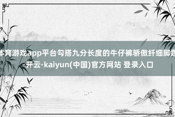 体育游戏app平台勾搭九分长度的牛仔裤骄傲纤细脚踝-开云·kaiyun(中国)官方网站 登录入口
