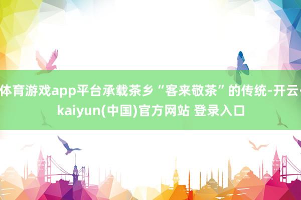 体育游戏app平台承载茶乡“客来敬茶”的传统-开云·kaiyun(中国)官方网站 登录入口
