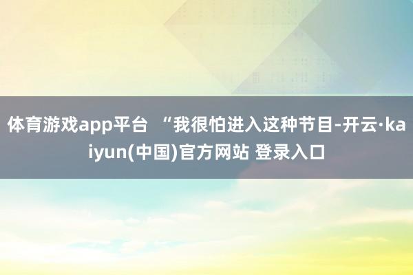 体育游戏app平台 “我很怕进入这种节目-开云·kaiyun(中国)官方网站 登录入口