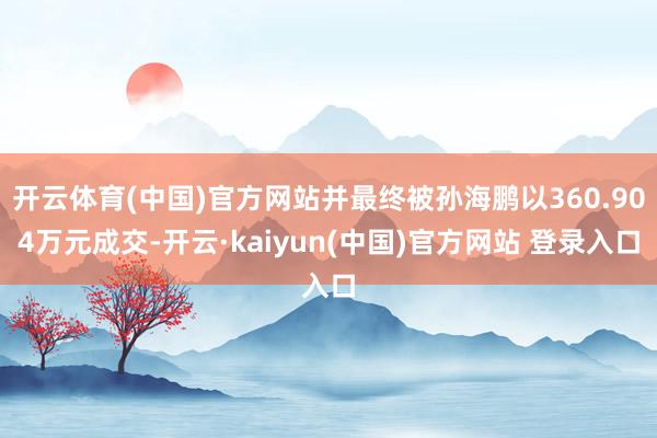 开云体育(中国)官方网站并最终被孙海鹏以360.904万元成交-开云·kaiyun(中国)官方网站 登录入口