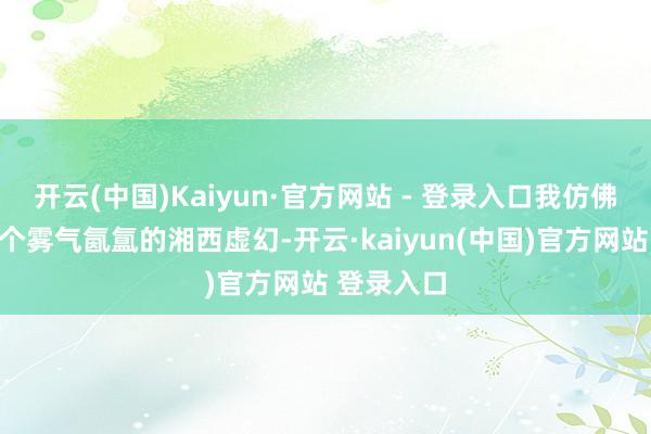 开云(中国)Kaiyun·官方网站 - 登录入口我仿佛被拽入一个雾气氤氲的湘西虚幻-开云·kaiyun(中国)官方网站 登录入口