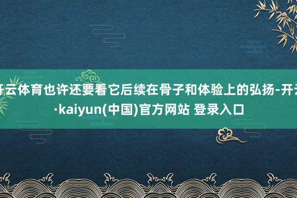 开云体育也许还要看它后续在骨子和体验上的弘扬-开云·kaiyun(中国)官方网站 登录入口
