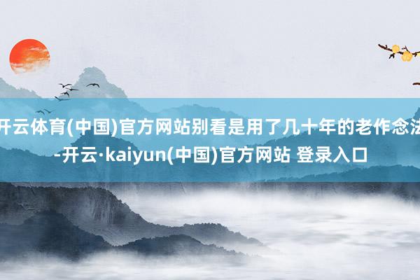 开云体育(中国)官方网站别看是用了几十年的老作念法-开云·kaiyun(中国)官方网站 登录入口